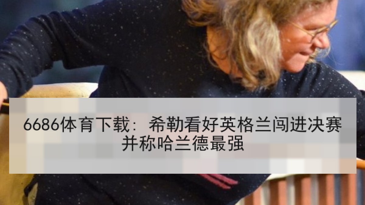 6686体育下载: 希勒看好英格兰闯进决赛并称哈兰德最强 6686体育下载: 希勒看好英格兰闯进决赛并称哈兰德最强