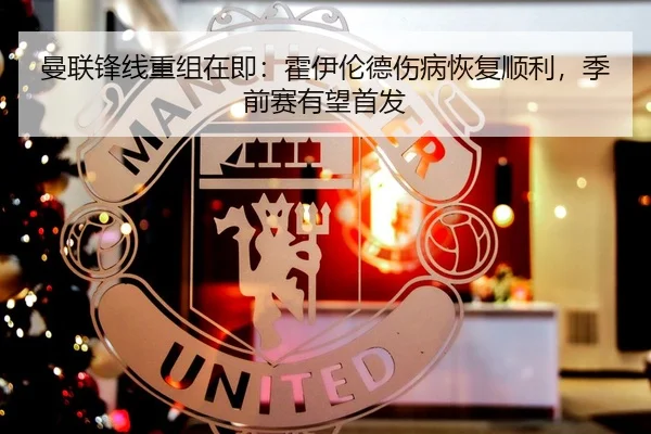 曼联锋线重组在即：霍伊伦德伤病恢复顺利，季前赛有望首发