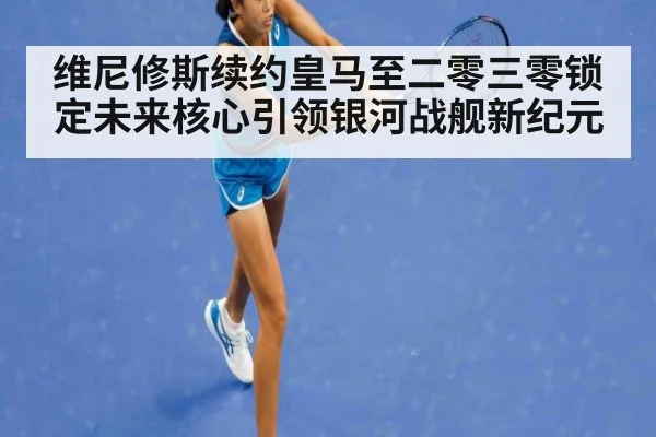 维尼修斯续约皇马至二零三零锁定未来核心引领银河战舰新纪元