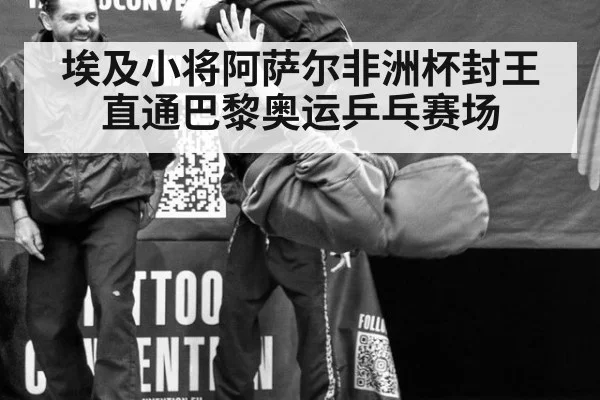 埃及小将阿萨尔非洲杯封王直通巴黎奥运乒乓赛场